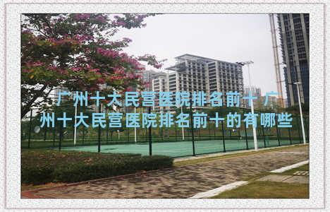 广州十大民营医院排名前十 广州十大民营医院排名前十的有哪些